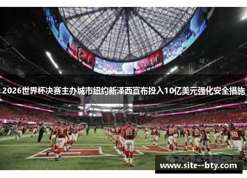 2026世界杯决赛主办城市纽约新泽西宣布投入10亿美元强化安全措施