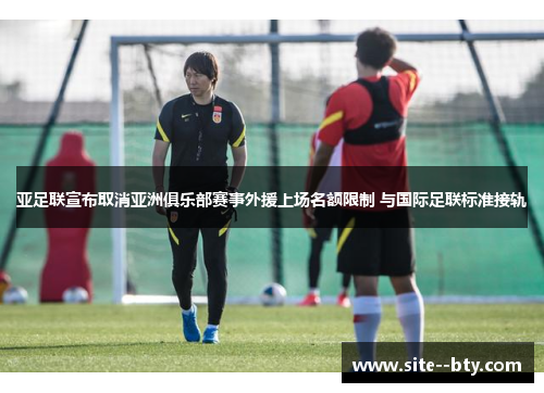 亚足联宣布取消亚洲俱乐部赛事外援上场名额限制 与国际足联标准接轨