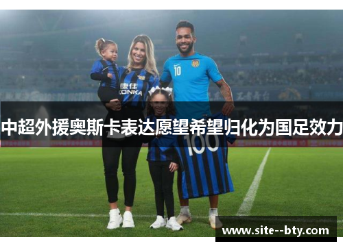 中超外援奥斯卡表达愿望希望归化为国足效力 中超外援奥斯卡表达愿望希望归化为国足效力