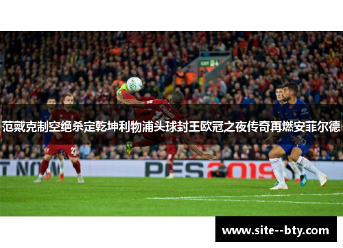 范戴克制空绝杀定乾坤利物浦头球封王欧冠之夜传奇再燃安菲尔德
