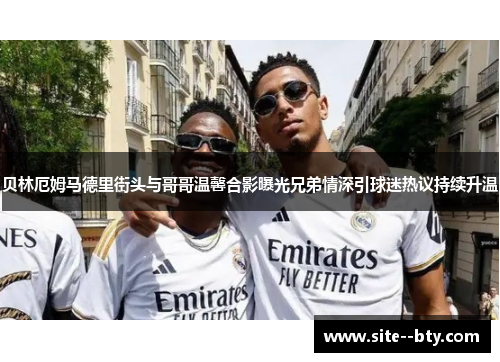 贝林厄姆马德里街头与哥哥温馨合影曝光兄弟情深引球迷热议持续升温 贝林厄姆马德里街头与哥哥温馨合影曝光兄弟情深引球迷热议持续升温