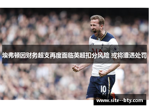 埃弗顿因财务超支再度面临英超扣分风险 或将遭遇处罚 埃弗顿因财务超支再度面临英超扣分风险 或将遭遇处罚