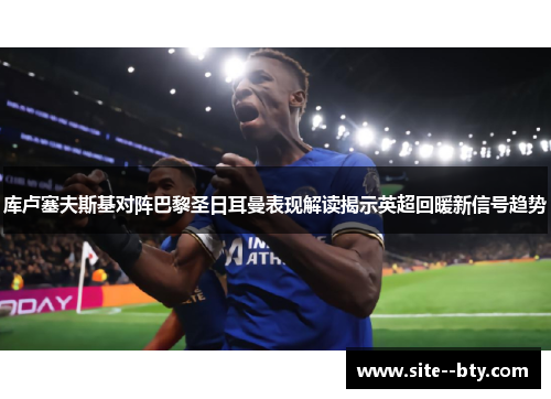 库卢塞夫斯基对阵巴黎圣日耳曼表现解读揭示英超回暖新信号趋势