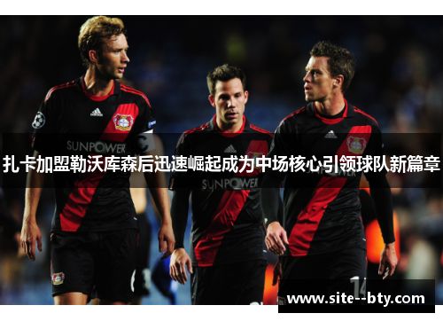 扎卡加盟勒沃库森后迅速崛起成为中场核心引领球队新篇章