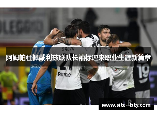 阿姆帕杜佩戴利兹联队长袖标迎来职业生涯新篇章 阿姆帕杜佩戴利兹联队长袖标迎来职业生涯新篇章
